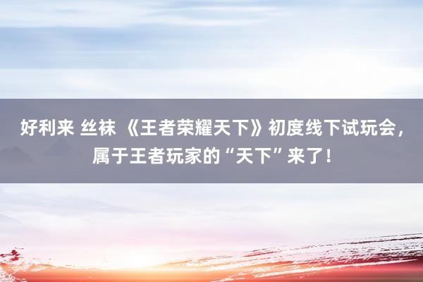 好利来 丝袜 《王者荣耀天下》初度线下试玩会，属于王者玩家的“天下”来了！