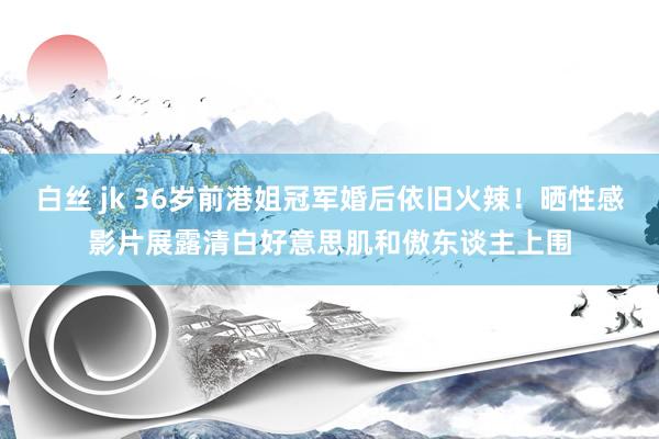白丝 jk 36岁前港姐冠军婚后依旧火辣！晒性感影片展露清白好意思肌和傲东谈主上围