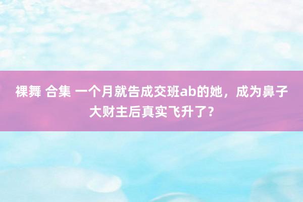 裸舞 合集 一个月就告成交班ab的她，成为鼻子大财主后真实飞升了？
