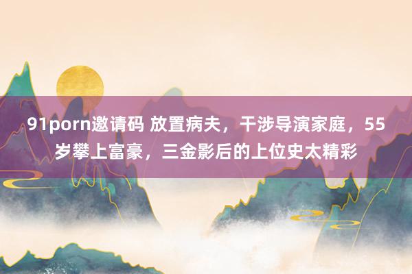 91porn邀请码 放置病夫，干涉导演家庭，55岁攀上富豪，三金影后的上位史太精彩