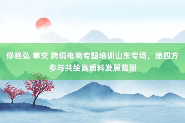 修艳弘 拳交 跨境电商专题培训山东专场，递四方参与共绘高质料发展蓝图