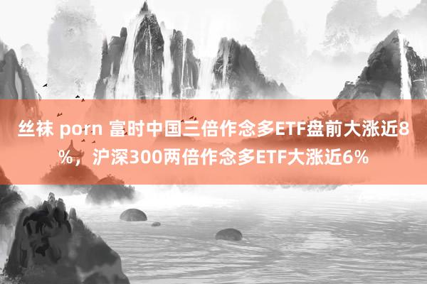 丝袜 porn 富时中国三倍作念多ETF盘前大涨近8%，沪深300两倍作念多ETF大涨近6%