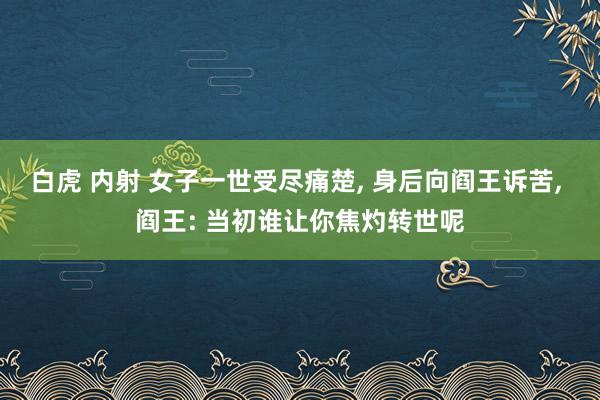 白虎 内射 女子一世受尽痛楚, 身后向阎王诉苦, 阎王: 当初谁让你焦灼转世呢