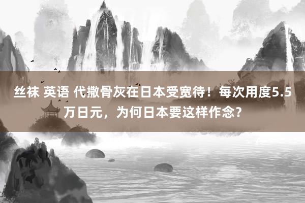 丝袜 英语 代撒骨灰在日本受宽待！每次用度5.5万日元，为何日本要这样作念？