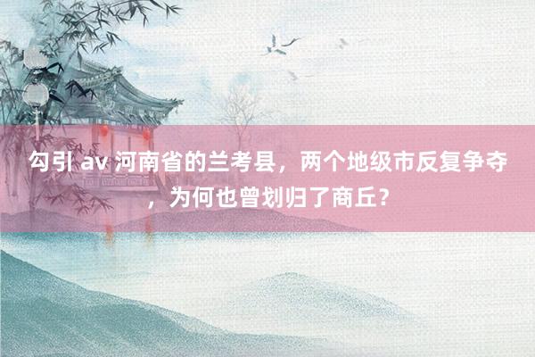 勾引 av 河南省的兰考县，两个地级市反复争夺，为何也曾划归了商丘？