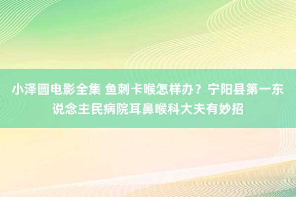小泽圆电影全集 鱼刺卡喉怎样办？宁阳县第一东说念主民病院耳鼻喉科大夫有妙招