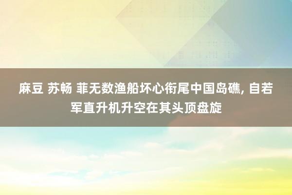 麻豆 苏畅 菲无数渔船坏心衔尾中国岛礁, 自若军直升机升空在其头顶盘旋
