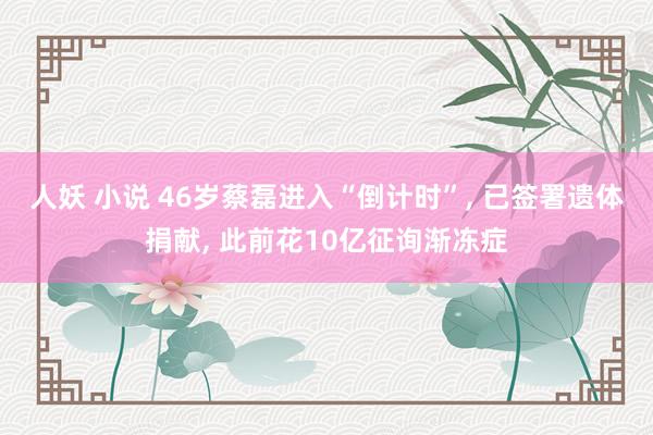 人妖 小说 46岁蔡磊进入“倒计时”, 已签署遗体捐献, 此前花10亿征询渐冻症
