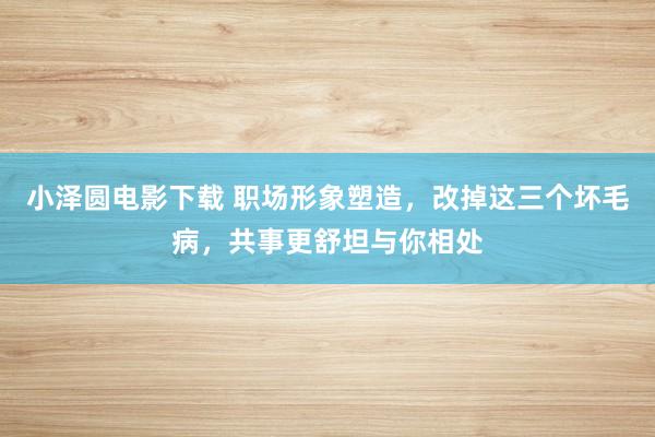 小泽圆电影下载 职场形象塑造，改掉这三个坏毛病，共事更舒坦与你相处