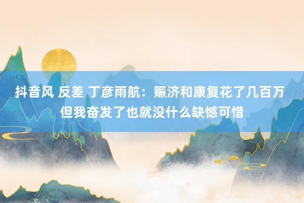 抖音风 反差 丁彦雨航：赈济和康复花了几百万 但我奋发了也就没什么缺憾可惜