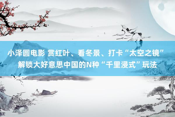小泽圆电影 赏红叶、看冬景、打卡“太空之镜” 解锁大好意思中国的N种“千里浸式”玩法