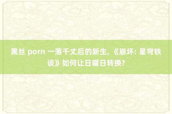 黑丝 porn 一落千丈后的新生, 《崩坏: 星穹铁谈》如何让日曜日转换?