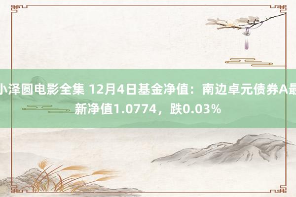 小泽圆电影全集 12月4日基金净值：南边卓元债券A最新净值1.0774，跌0.03%