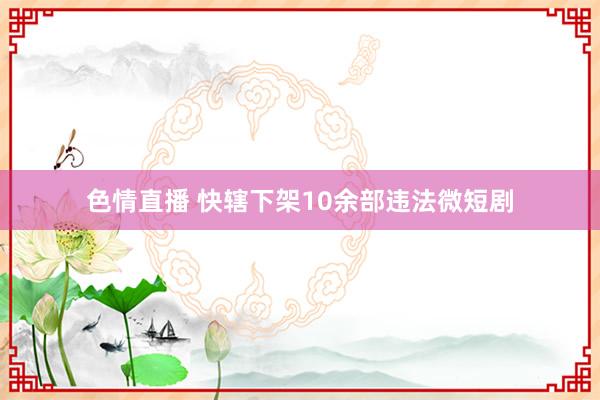 色情直播 快辖下架10余部违法微短剧