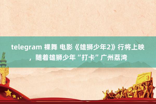 telegram 裸舞 电影《雄狮少年2》行将上映，随着雄狮少年“打卡”广州荔湾