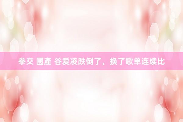 拳交 國產 谷爱凌跌倒了，换了歌单连续比