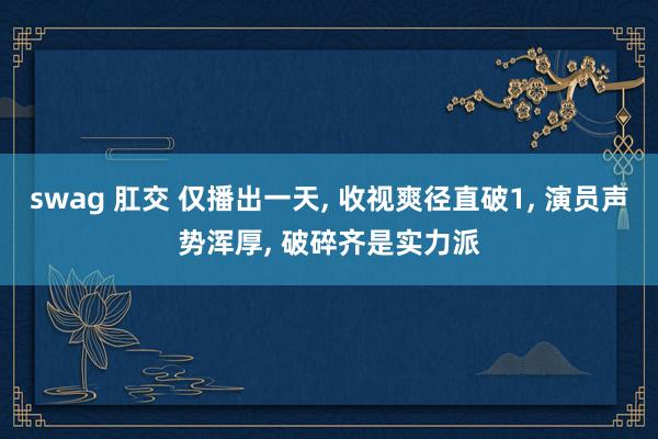 swag 肛交 仅播出一天, 收视爽径直破1, 演员声势浑厚, 破碎齐是实力派