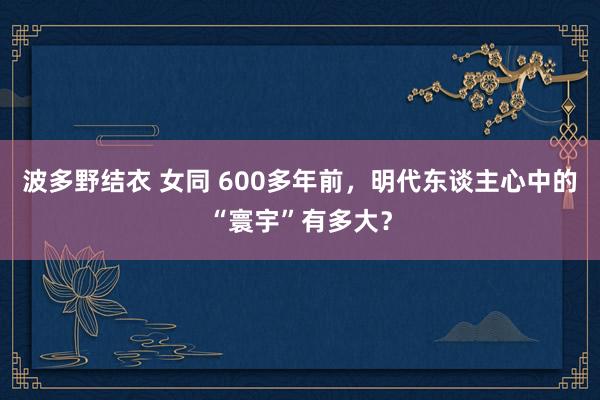 波多野结衣 女同 600多年前，明代东谈主心中的“寰宇”有多大？