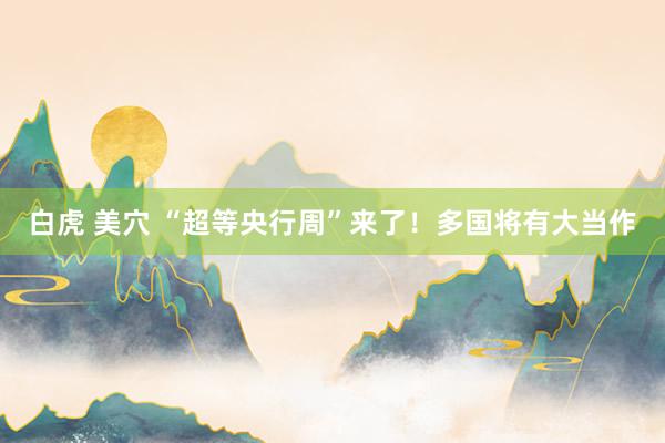 白虎 美穴 “超等央行周”来了！多国将有大当作