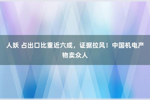 人妖 占出口比重近六成，证据拉风！中国机电产物卖众人