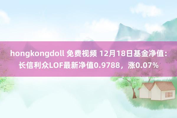 hongkongdoll 免费视频 12月18日基金净值：长信利众LOF最新净值0.9788，涨0.07%