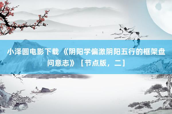 小泽圆电影下载 《阴阳学偏激阴阳五行的框架盘问意志》［节点版，二］