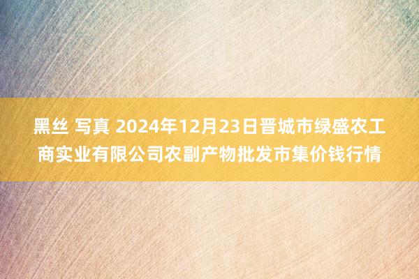 黑丝 写真 2024年12月23日晋城市绿盛农工商实业有限公司农副产物批发市集价钱行情