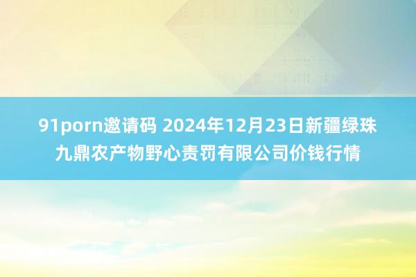 91porn邀请码 2024年12月23日新疆绿珠九鼎农产物野心责罚有限公司价钱行情
