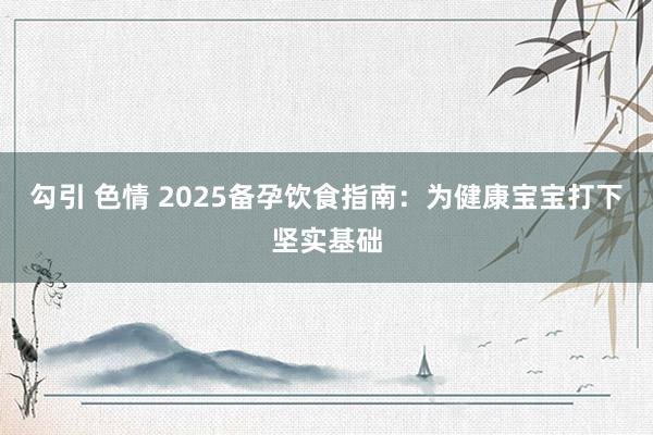 勾引 色情 2025备孕饮食指南：为健康宝宝打下坚实基础