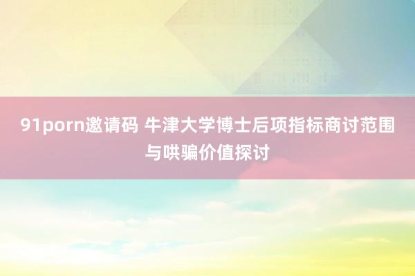 91porn邀请码 牛津大学博士后项指标商讨范围与哄骗价值探讨