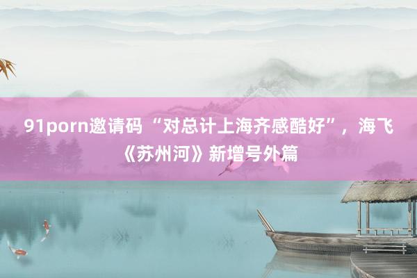 91porn邀请码 “对总计上海齐感酷好”，海飞《苏州河》新增号外篇