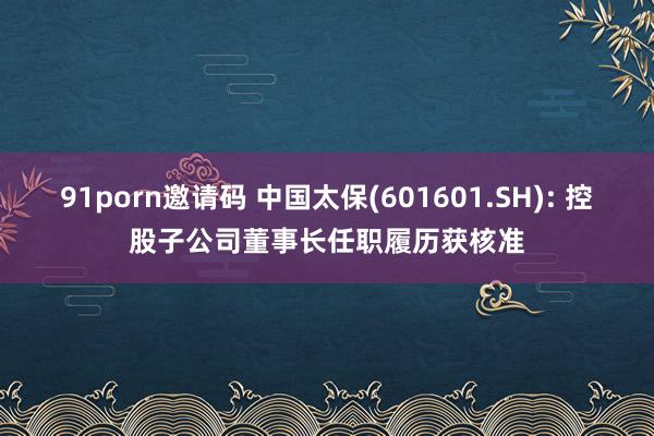 91porn邀请码 中国太保(601601.SH): 控股子公司董事长任职履历获核准