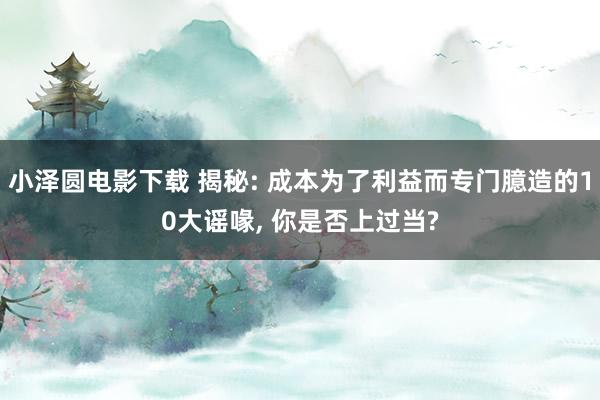小泽圆电影下载 揭秘: 成本为了利益而专门臆造的10大谣喙, 你是否上过当?