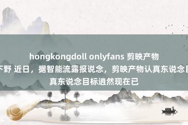 hongkongdoll onlyfans 剪映产物认真东说念主下野 近日，据智能流露报说念，剪映产物认真东说念目标逍然现在已