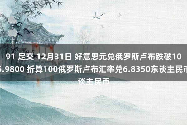 91 足交 12月31日 好意思元兑俄罗斯卢布跌破105.9800 折算100俄罗斯卢布汇率兑6.8350东谈主民币