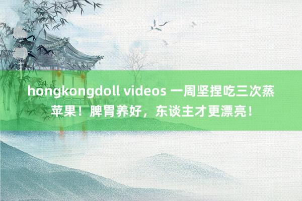 hongkongdoll videos 一周坚捏吃三次蒸苹果！脾胃养好，东谈主才更漂亮！