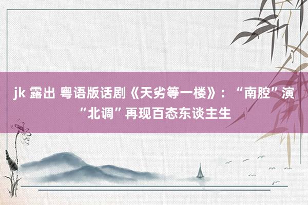 jk 露出 粤语版话剧《天劣等一楼》：“南腔”演“北调”再现百态东谈主生