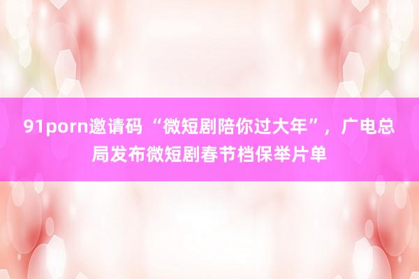 91porn邀请码 “微短剧陪你过大年”，广电总局发布微短剧春节档保举片单