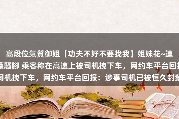 高段位氣質御姐【功夫不好不要找我】姐妹花~連體絲襪~大奶晃動~絲襪騷腳 乘客称在高速上被司机拽下车，网约车平台回报：涉事司机已被恒久封禁