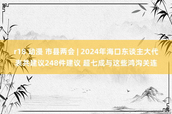 r18 动漫 市县两会 | 2024年海口东谈主大代表共建议248件建议 超七成与这些鸿沟关连