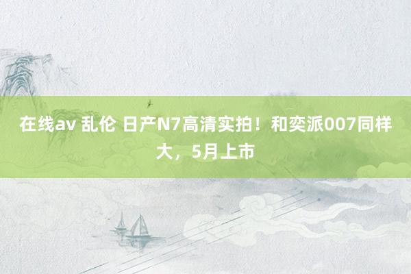 在线av 乱伦 日产N7高清实拍！和奕派007同样大，5月上市