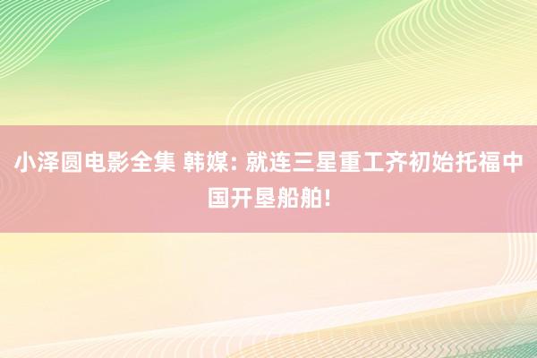 小泽圆电影全集 韩媒: 就连三星重工齐初始托福中国开垦船舶!