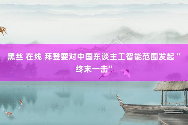 黑丝 在线 拜登要对中国东谈主工智能范围发起“终末一击”