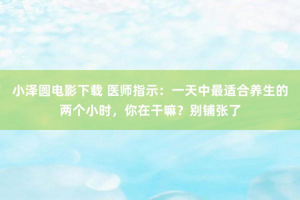 小泽圆电影下载 医师指示：一天中最适合养生的两个小时，你在干嘛？别铺张了