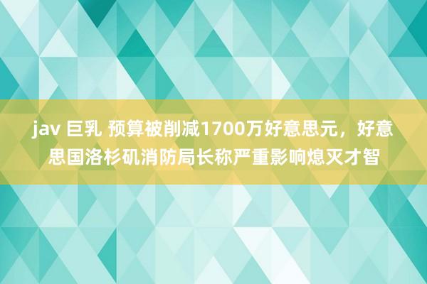 jav 巨乳 预算被削减1700万好意思元，好意思国洛杉矶消防局长称严重影响熄灭才智