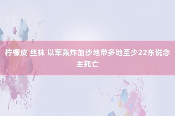 柠檬皮 丝袜 以军轰炸加沙地带多地至少22东说念主死亡