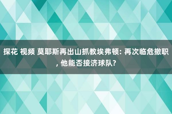 探花 视频 莫耶斯再出山抓教埃弗顿: 再次临危撤职, 他能否接济球队?