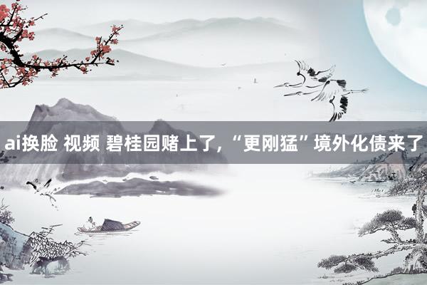 ai换脸 视频 碧桂园赌上了, “更刚猛”境外化债来了