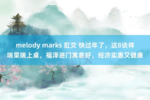 melody marks 肛交 快过年了，这8谈祥瑞菜端上桌，福泽进门寓意好，经济实惠又健康