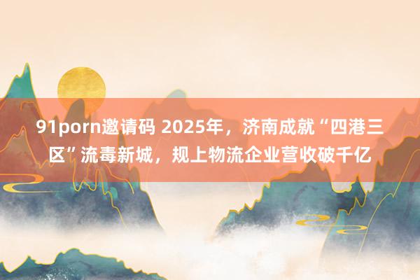 91porn邀请码 2025年，济南成就“四港三区”流毒新城，规上物流企业营收破千亿